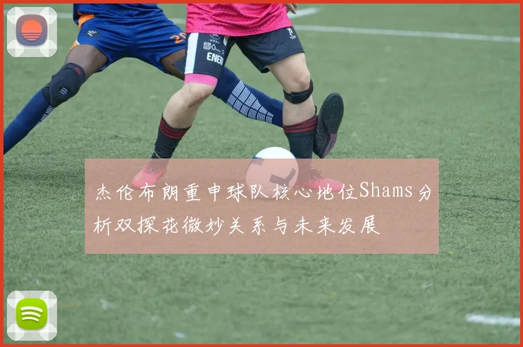 杰伦布朗重申球队核心地位Shams分析双探花微妙关系与未来发展