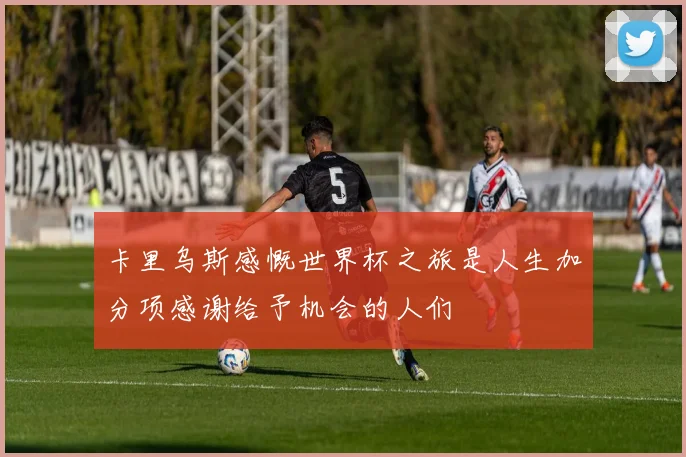 卡里乌斯感慨世界杯之旅是人生加分项感谢给予机会的人们