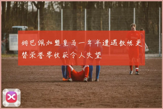姆巴佩加盟皇马一年半遭遇教练更替荣誉零收获令人失望