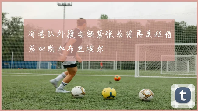 海港队外援名额紧张或将再度租借或回购加布里埃尔