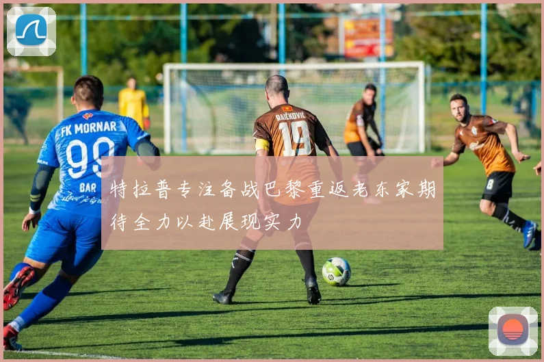 特拉普专注备战巴黎重返老东家期待全力以赴展现实力