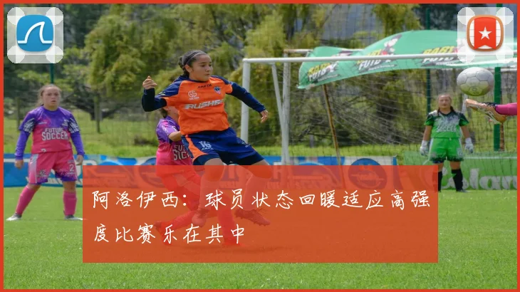 阿洛伊西：球员状态回暖适应高强度比赛乐在其中