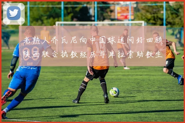 老熟人乔瓦尼向中国球迷问好回顾陕西联合执教经历与库拉索助教生活