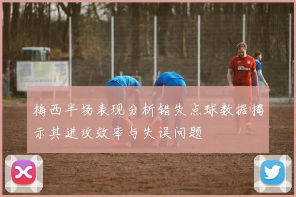 梅西半场表现分析错失点球数据揭示其进攻效率与失误问题
