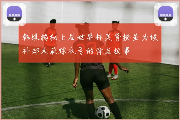 韩媒揭秘上届世界杯吴贤揆虽为候补却未获球衣号的背后故事