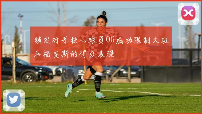 锁定对手核心球员OG成功限制文班和福克斯的得分表现