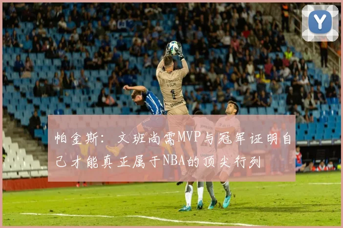 帕金斯：文班尚需MVP与冠军证明自己才能真正属于NBA的顶尖行列