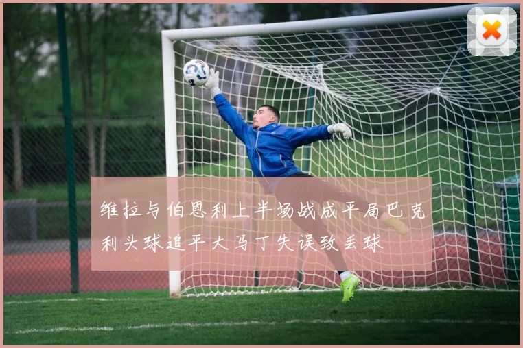 维拉与伯恩利上半场战成平局巴克利头球追平大马丁失误致丢球