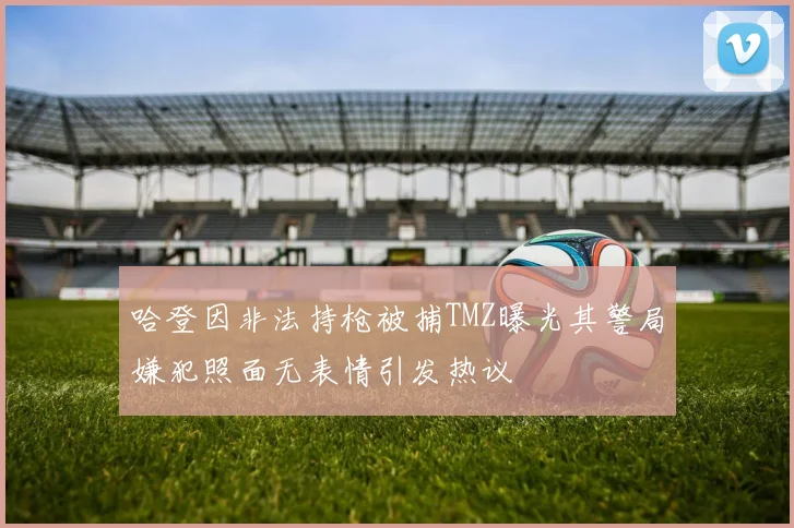 哈登因非法持枪被捕TMZ曝光其警局嫌犯照面无表情引发热议