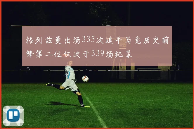 格列兹曼出场335次追平马竞历史前锋第二位仅次于339场纪录