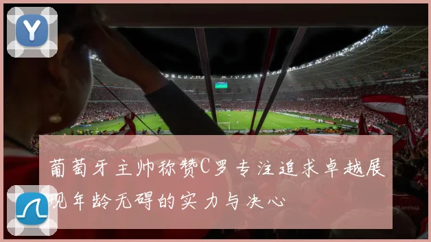 葡萄牙主帅称赞C罗专注追求卓越展现年龄无碍的实力与决心