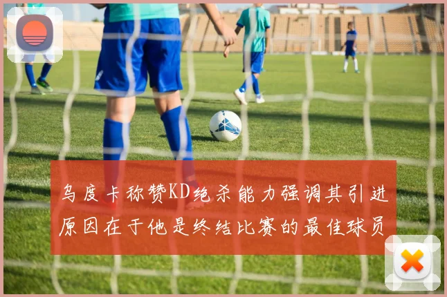 乌度卡称赞KD绝杀能力强调其引进原因在于他是终结比赛的最佳球员