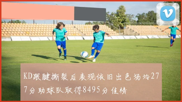 KD跟腱撕裂后表现依旧出色场均277分助球队取得8495分佳绩