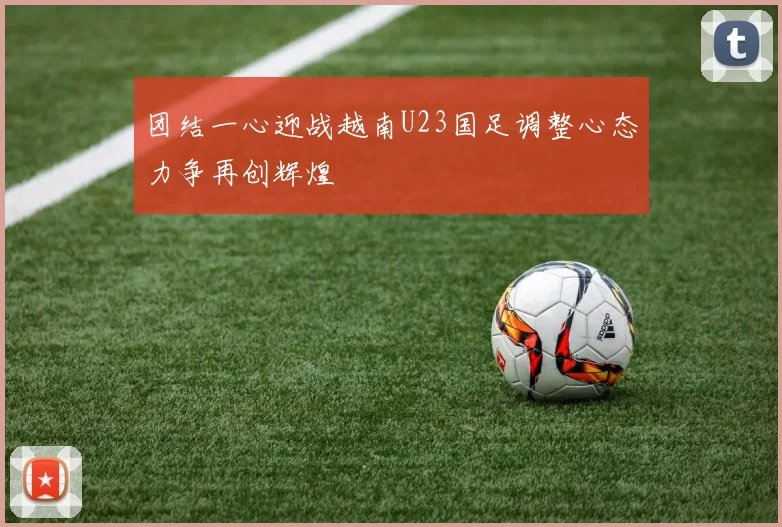 团结一心迎战越南U23国足调整心态力争再创辉煌