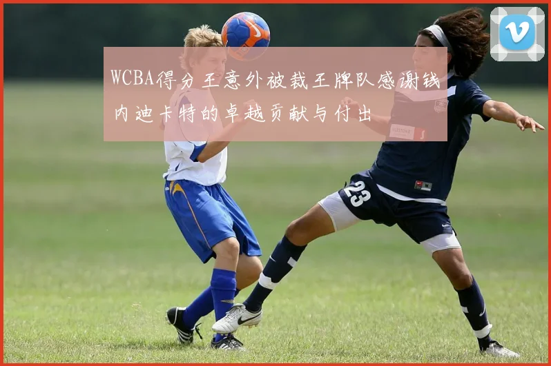 WCBA得分王意外被裁王牌队感谢钱内迪卡特的卓越贡献与付出