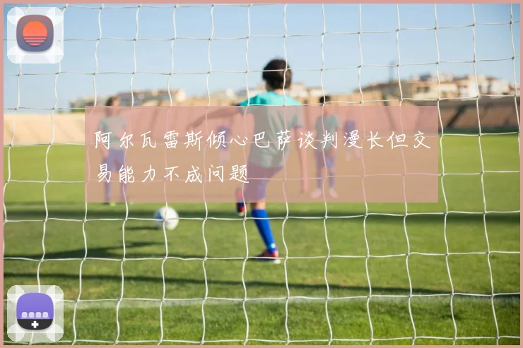 阿尔瓦雷斯倾心巴萨谈判漫长但交易能力不成问题