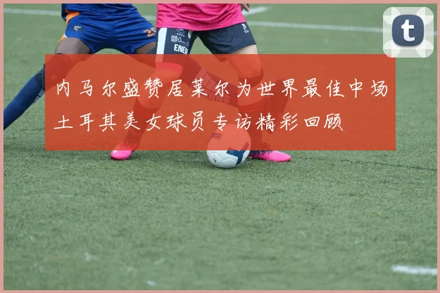 内马尔盛赞居莱尔为世界最佳中场土耳其美女球员专访精彩回顾