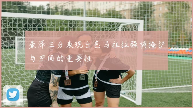 豪泽三分表现出色马祖拉强调掩护与空间的重要性