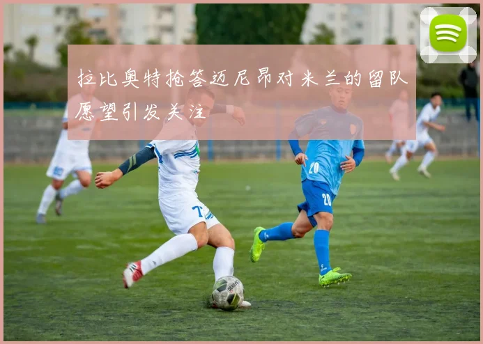 拉比奥特抢答迈尼昂对米兰的留队愿望引发关注