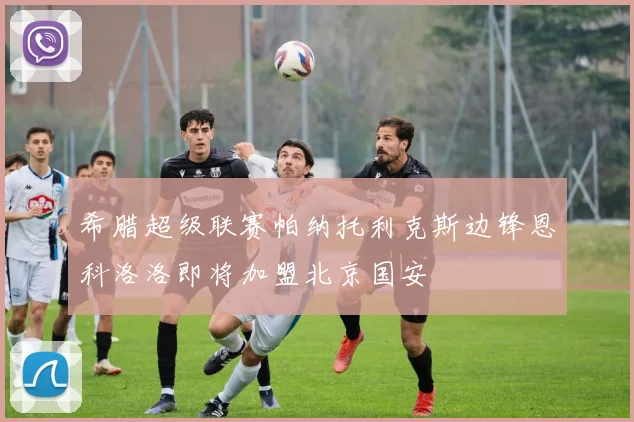 希腊超级联赛帕纳托利克斯边锋恩科洛洛即将加盟北京国安